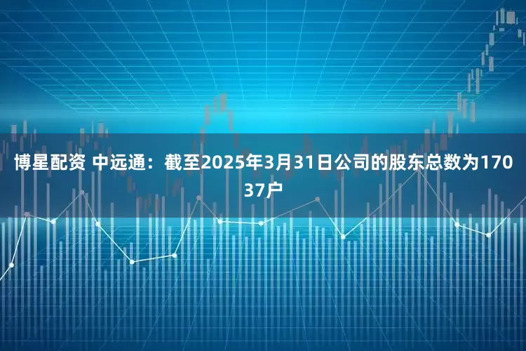 博星配资 中远通：截至2025年3月31日公司的股东总数为17037户