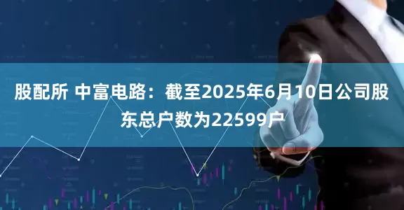 股配所 中富电路：截至2025年6月10日公司股东总户数为22599户
