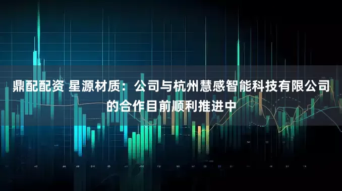 鼎配配资 星源材质：公司与杭州慧感智能科技有限公司的合作目前顺利推进中