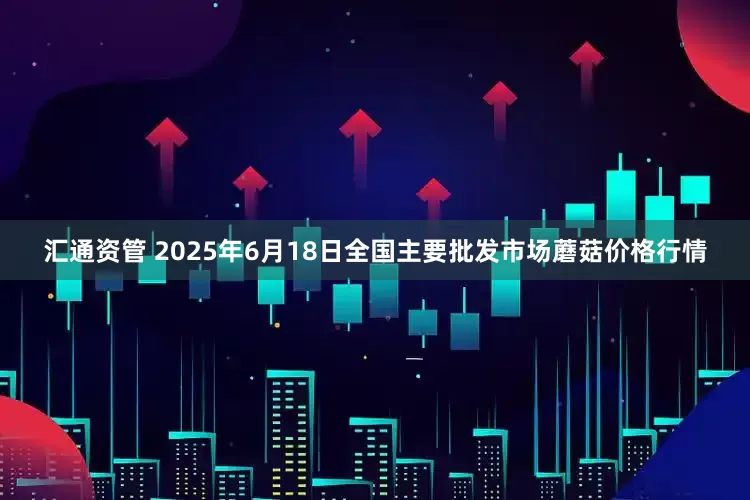 汇通资管 2025年6月18日全国主要批发市场蘑菇价格行情