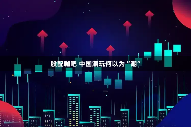 股配咖吧 中国潮玩何以为“潮”