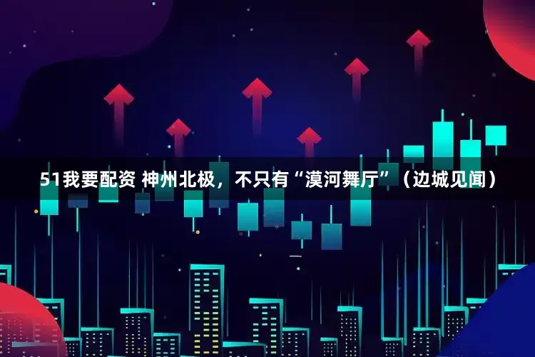 51我要配资 神州北极，不只有“漠河舞厅”（边城见闻）