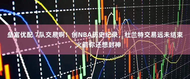 垒富优配 7队交易啊！创NBA历史纪录，杜兰特交易远未结束，火箭你还想封神