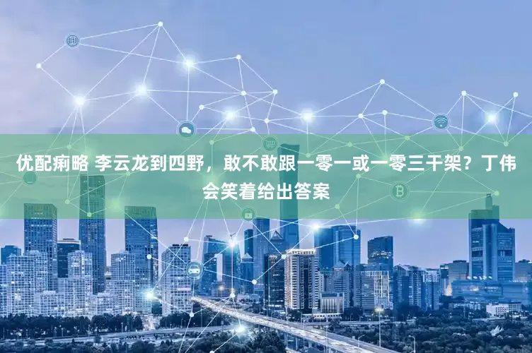 优配痢略 李云龙到四野，敢不敢跟一零一或一零三干架？丁伟会笑着给出答案