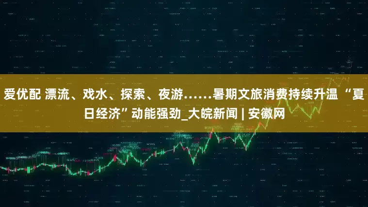 爱优配 漂流、戏水、探索、夜游……暑期文旅消费持续升温 “夏日经济”动能强劲_大皖新闻 | 安徽网