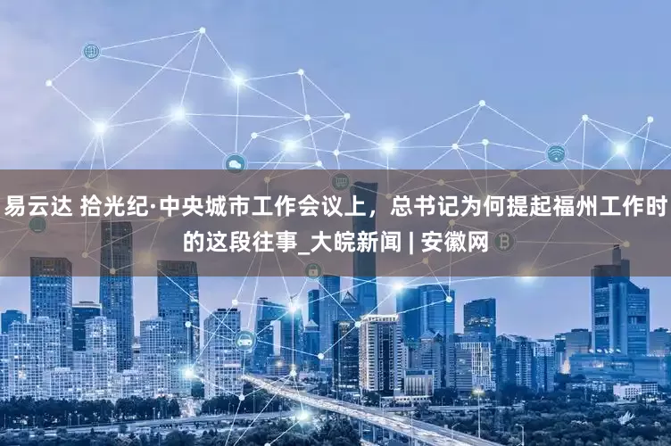 易云达 拾光纪·中央城市工作会议上，总书记为何提起福州工作时的这段往事_大皖新闻 | 安徽网