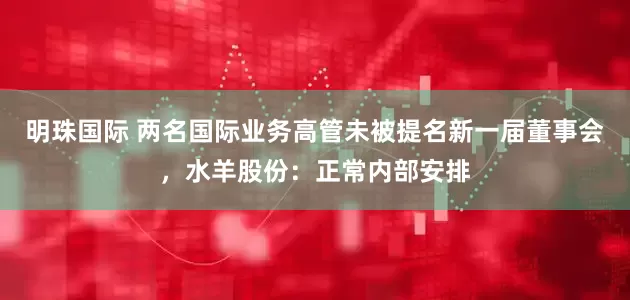 明珠国际 两名国际业务高管未被提名新一届董事会，水羊股份：正常内部安排
