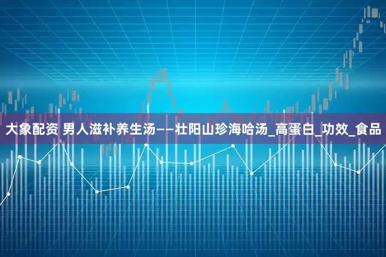 大象配资 男人滋补养生汤——壮阳山珍海哈汤_高蛋白_功效_食品