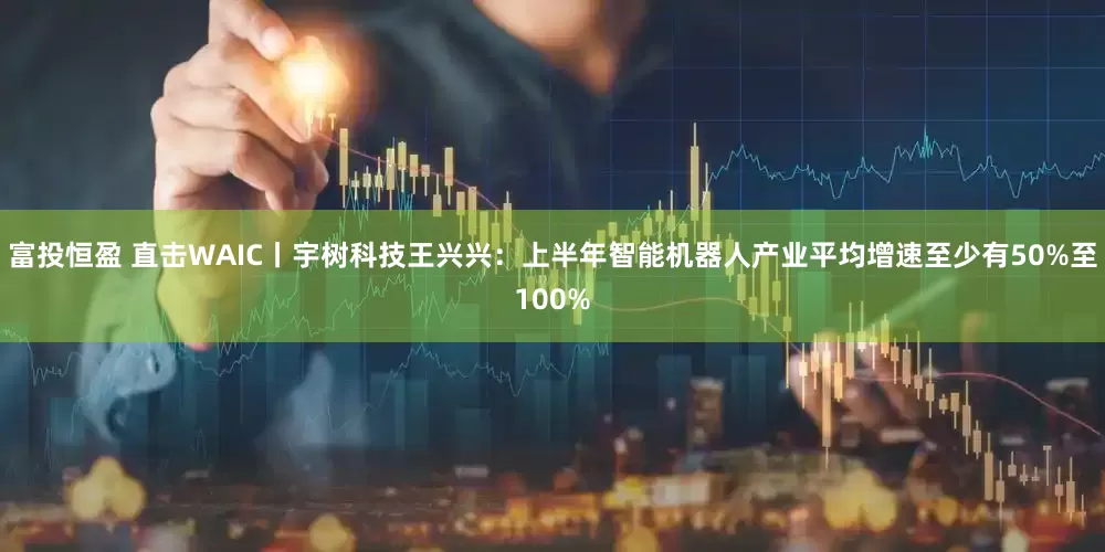 富投恒盈 直击WAIC丨宇树科技王兴兴：上半年智能机器人产业平均增速至少有50%至100%