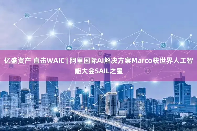 亿盛资产 直击WAIC | 阿里国际AI解决方案Marco获世界人工智能大会SAIL之星