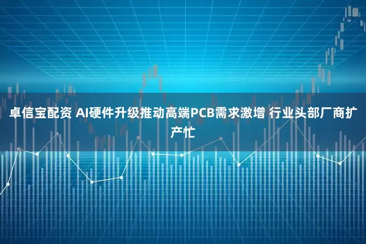卓信宝配资 AI硬件升级推动高端PCB需求激增 行业头部厂商扩产忙