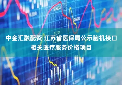 中金汇融配资 江苏省医保局公示脑机接口相关医疗服务价格项目