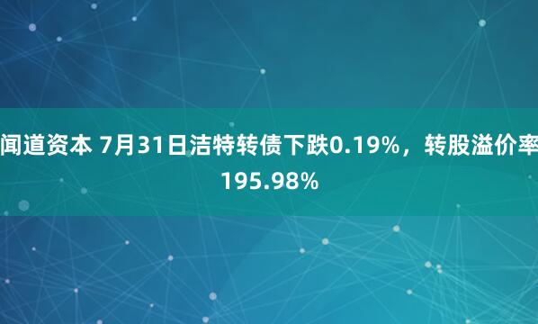 闻道资本 7月31日洁特转债下跌0.19%，转股溢价率195.98%