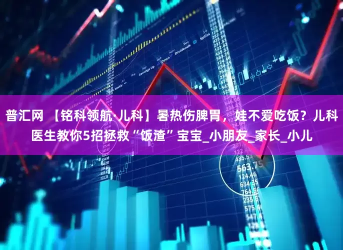 普汇网 【铭科领航·儿科】暑热伤脾胃，娃不爱吃饭？儿科医生教你5招拯救“饭渣”宝宝_小朋友_家长_小儿