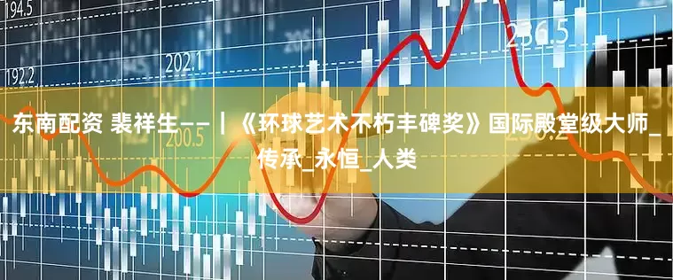 东南配资 裴祥生——｜《环球艺术不朽丰碑奖》国际殿堂级大师_传承_永恒_人类