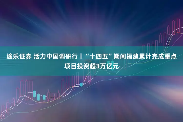 途乐证券 活力中国调研行丨“十四五”期间福建累计完成重点项目投资超3万亿元