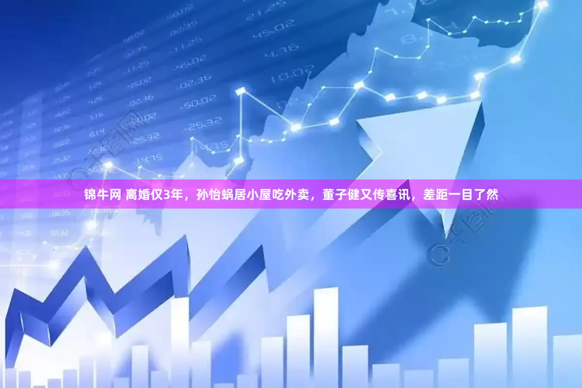 锦牛网 离婚仅3年，孙怡蜗居小屋吃外卖，董子健又传喜讯，差距一目了然