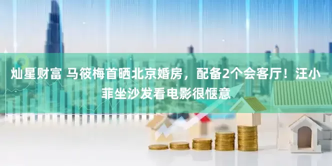 灿星财富 马筱梅首晒北京婚房，配备2个会客厅！汪小菲坐沙发看电影很惬意