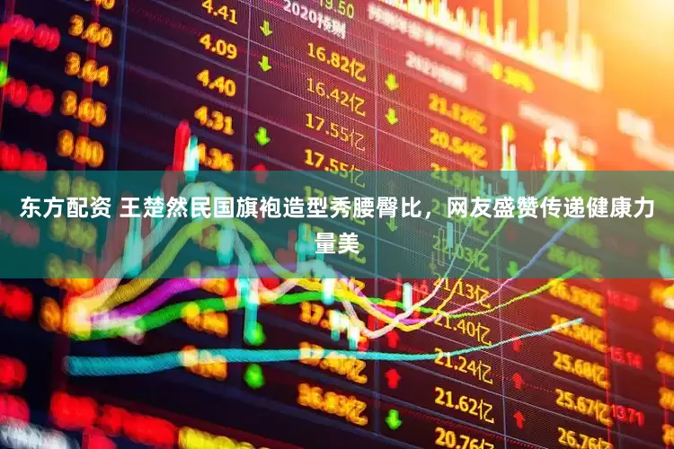 东方配资 王楚然民国旗袍造型秀腰臀比，网友盛赞传递健康力量美