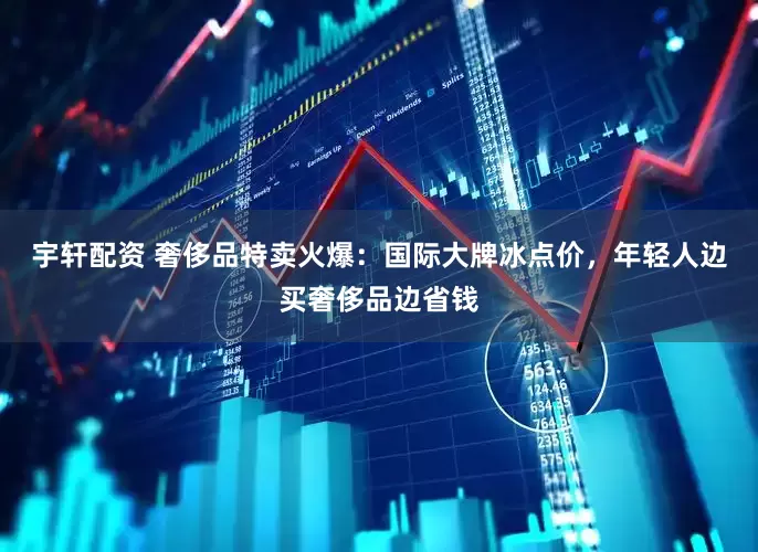 宇轩配资 奢侈品特卖火爆：国际大牌冰点价，年轻人边买奢侈品边省钱