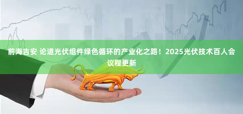 前海吉安 论道光伏组件绿色循环的产业化之路！2025光伏技术百人会议程更新