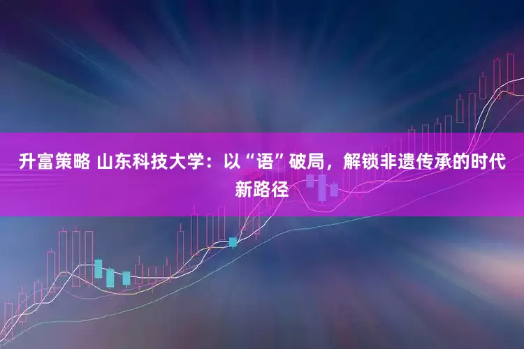 升富策略 山东科技大学：以“语”破局，解锁非遗传承的时代新路径