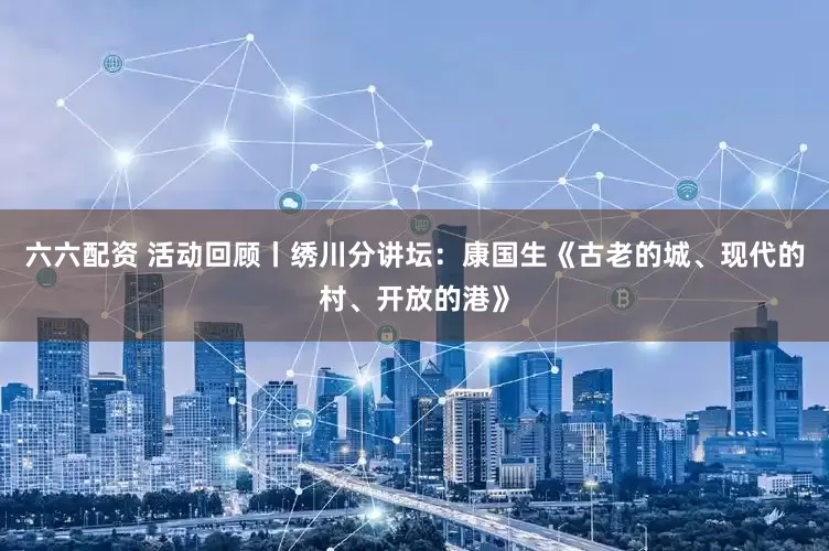六六配资 活动回顾丨绣川分讲坛：康国生《古老的城、现代的村、开放的港》
