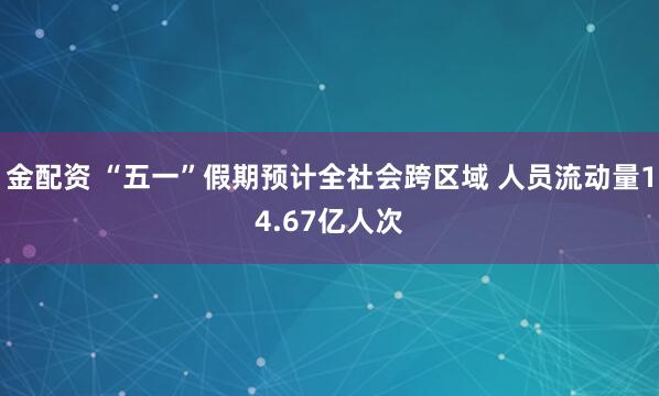 金配资 “五一”假期预计全社会跨区域 人员流动量14.67亿人次
