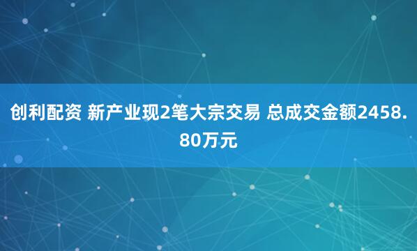 创利配资 新产业现2笔大宗交易 总成交金额2458.80万元