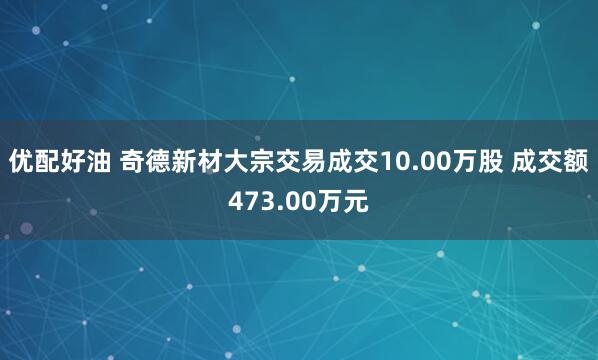 优配好油 奇德新材大宗交易成交10.00万股 成交额473.00万元