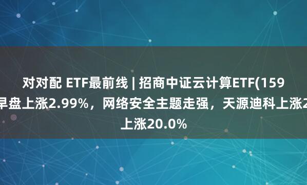对对配 ETF最前线 | 招商中证云计算ETF(159890)早盘上涨2.99%，网络安全主题走强，天源迪科上涨20.0%