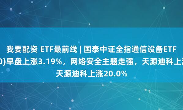 我要配资 ETF最前线 | 国泰中证全指通信设备ETF(515880)早盘上涨3.19%，网络安全主题走强，天源迪科上涨20.0%