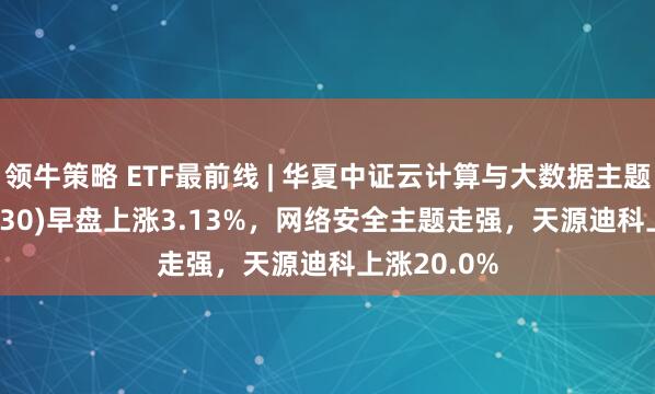 领牛策略 ETF最前线 | 华夏中证云计算与大数据主题ETF(516630)早盘上涨3.13%，网络安全主题走强，天源迪科上涨20.0%