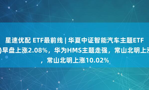 星速优配 ETF最前线 | 华夏中证智能汽车主题ETF(159888)早盘上涨2.08%，华为HMS主题走强，常山北明上涨10.02%