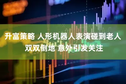 升富策略 人形机器人表演碰到老人 双双倒地 意外引发关注