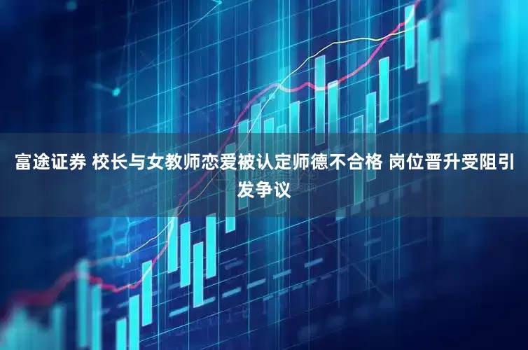 富途证券 校长与女教师恋爱被认定师德不合格 岗位晋升受阻引发争议