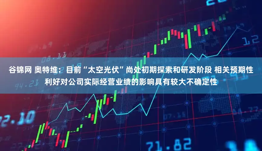 谷锦网 奥特维：目前“太空光伏”尚处初期探索和研发阶段 相关预期性利好对公司实际经营业绩的影响具有较大不确定性