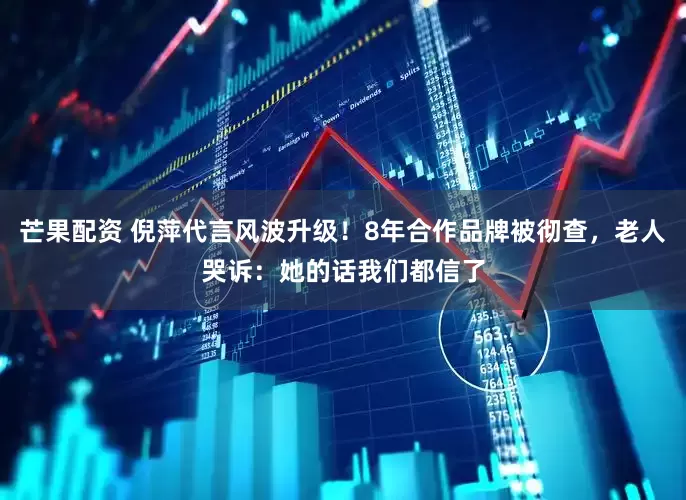 芒果配资 倪萍代言风波升级！8年合作品牌被彻查，老人哭诉：她的话我们都信了