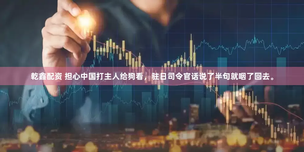 乾鑫配资 担心中国打主人给狗看，驻日司令官话说了半句就咽了回去。
