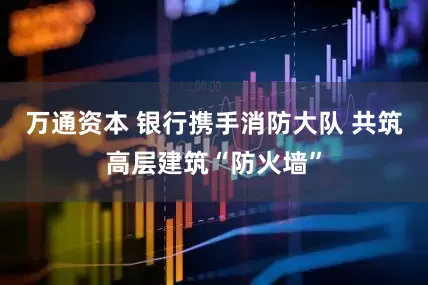 万通资本 银行携手消防大队 共筑高层建筑“防火墙”