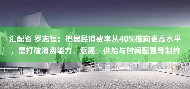 汇配资 罗志恒：把居民消费率从40%推向更高水平，需打破消费能力、意愿、供给与时间配置等制约
