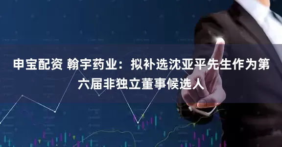 申宝配资 翰宇药业：拟补选沈亚平先生作为第六届非独立董事候选人