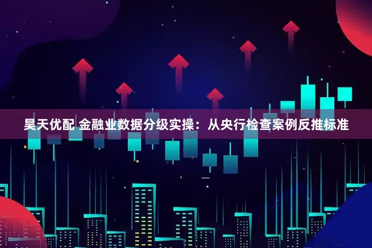 昊天优配 金融业数据分级实操：从央行检查案例反推标准