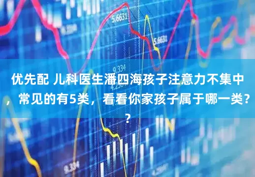 优先配 儿科医生潘四海孩子注意力不集中，常见的有5类，看看你家孩子属于哪一类？