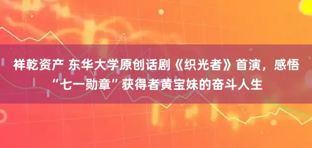 祥乾资产 东华大学原创话剧《织光者》首演，感悟“七一勋章”获得者黄宝妹的奋斗人生