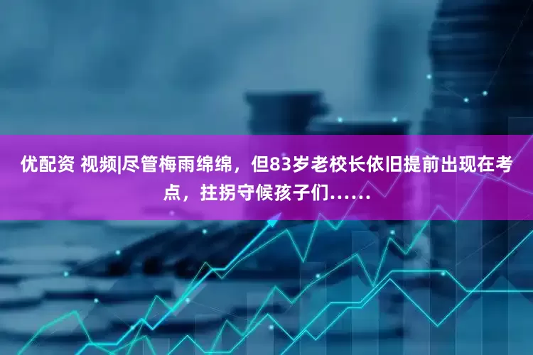 优配资 视频|尽管梅雨绵绵，但83岁老校长依旧提前出现在考点，拄拐守候孩子们……