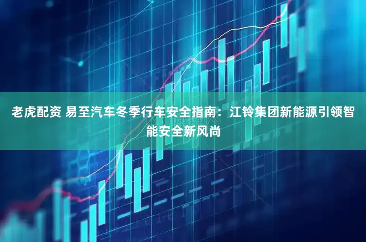 老虎配资 易至汽车冬季行车安全指南：江铃集团新能源引领智能安全新风尚