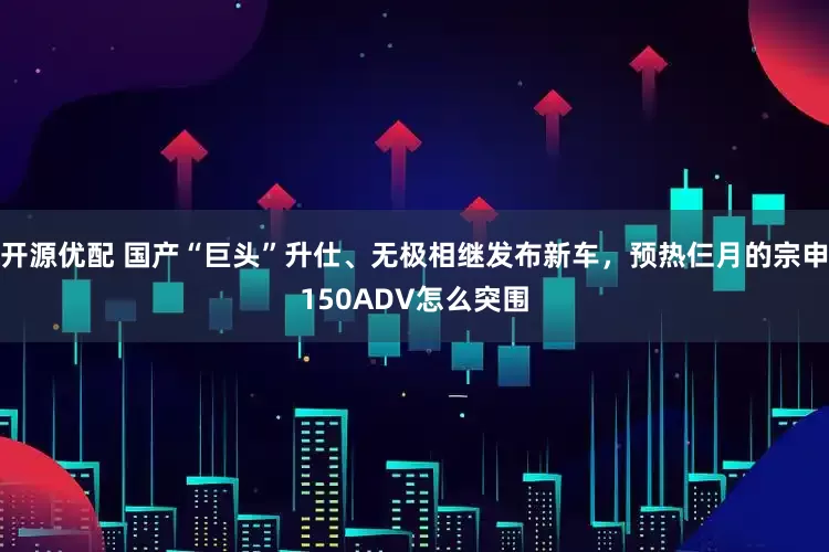 开源优配 国产“巨头”升仕、无极相继发布新车，预热仨月的宗申150ADV怎么突围